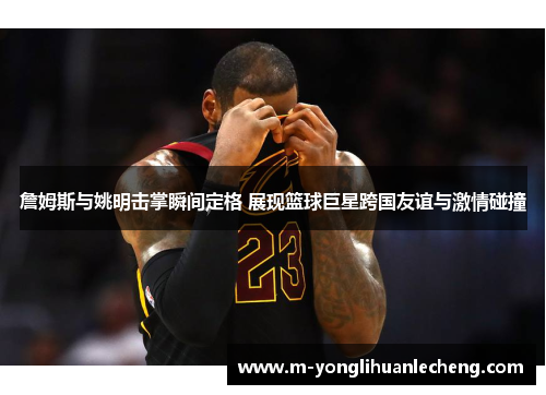 詹姆斯与姚明击掌瞬间定格 展现篮球巨星跨国友谊与激情碰撞