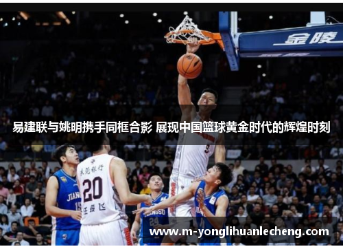 易建联与姚明携手同框合影 展现中国篮球黄金时代的辉煌时刻