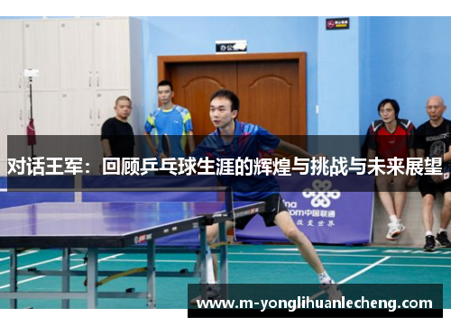 对话王军：回顾乒乓球生涯的辉煌与挑战与未来展望