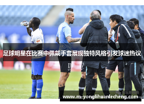 足球明星在比赛中佩戴手套展现独特风格引发球迷热议
