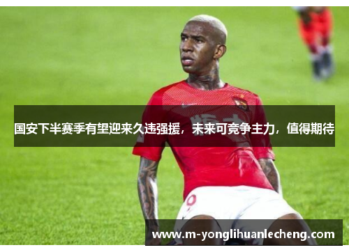 国安下半赛季有望迎来久违强援，未来可竞争主力，值得期待