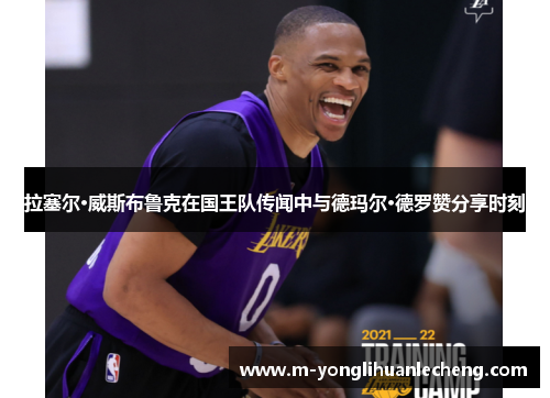 拉塞尔·威斯布鲁克在国王队传闻中与德玛尔·德罗赞分享时刻