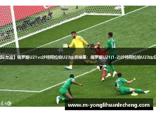 【国际友谊】俄罗斯U21vs沙特阿拉伯U23比赛结果：俄罗斯U21(1-2)沙特阿拉伯U23比分战报